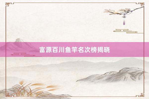 富源百川鱼竿名次榜揭晓